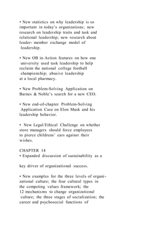 • New statistics on why leadership is so
important in today’s organizations; new
research on leadership traits and task and
relational leadership; new research about
leader- member exchange model of
leadership.
• New OB in Action features on how one
university used task leadership to help
reclaim the national college football
championship; abusive leadership
at a local pharmacy.
• New Problem-Solving Application on
Barnes & Noble’s search for a new CEO.
• New end-of-chapter Problem-Solving
Application Case on Elon Musk and his
leadership behavior.
• New Legal/Ethical Challenge on whether
store managers should force employees
to pierce childrens’ ears against their
wishes.
CHAPTER 14
• Expanded discussion of sustainability as a
key driver of organizational success.
• New examples for the three levels of organi-
zational culture; the four cultural types in
the competing values framework; the
12 mechanisms to change organizational
culture; the three stages of socialization; the
career and psychosocial functions of
 