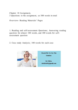 Chapter 10 Assignment,
3 Questions in the assignment, so 300 words in total
Overview- Reading Materials’ Pages
1. Reading and self-assessment Questions; Answering reading
question for almost 100 words, and 100 words for self-
assessment question
2. Case study Analysis; 100 words for each case
 