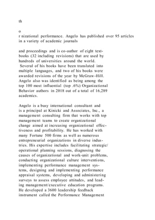 th
o
r nizational performance. Angelo has published over 95 articles
in a variety of academic journals
and proceedings and is co-author of eight text-
books (32 including revisions) that are used by
hundreds of universities around the world.
Several of his books have been translated into
multiple languages, and two of his books were
awarded revisions of the year by McGraw-Hill.
Angelo also was identified as being among the
top 100 most influential (top .6%) Organizational
Behavior authors in 2018 out of a total of 16,289
academics.
Angelo is a busy international consultant and
is a principal at Kinicki and Associates, Inc., a
management consulting firm that works with top
management teams to create organizational
change aimed at increasing organizational effec-
tiveness and profitability. He has worked with
many Fortune 500 firms as well as numerous
entrepreneurial organizations in diverse indus-
tries. His expertise includes facilitating strategic/
operational planning sessions, diagnosing the
causes of organizational and work-unit problems,
conducting organizational culture interventions,
implementing performance management sys-
tems, designing and implementing performance
appraisal systems, developing and administering
surveys to assess employee attitudes, and lead-
ing management/executive education programs.
He developed a 3600 leadership feedback
instrument called the Performance Management
 