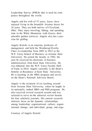 Leadership Survey (PMLS) that is used by com-
panies throughout the world.
Angelo and his wife of 37 years, Joyce, have
enjoyed living in the beautiful Arizona desert for
36 years. They are both natives of Cleveland,
Ohio. They enjoy traveling, hiking, and spending
time in the White Mountains with Gracie, their
adorable golden retriever. Angelo also has a pas-
sion for golfing.
Angelo Kinicki is an emeritus professor of
management and held the Weatherup/Overby
Chair in Leadership from 2005 to 2015 at the
W.P. Carey School of Business at Arizona State
University. He joined the faculty in 1982, the
year he received his doctorate in business
administration from Kent State University. He
was inducted into the W.P. Carey Faculty Hall
of Fame in 2016. Angelo currently is the Dean’s
Scholar in Residence at Kent State University.
He is teaching in the MBA program and serves
on the Dean’s National Advisory Board.
Angelo is the recipient of six teaching awards
from Arizona State University, where he taught in
its nationally ranked MBA and PhD programs. He
also received several research awards and was
selected to serve on the editorial review boards
for four scholarly journals. His current research
interests focus on the dynamic relationships
among leadership; organizational culture; organi-
zational change; and individual, group, and orga-
Courtesy of Angelo Kinicki
 