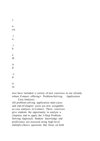 v
n
ew
t
o
t
h
e
th
ir
d
e
d
it
io
nwe have included a variety of new exercises to our already
robust Connect offering:• Problem-Solving Application
Case Analyses:
All problem-solving application mini-cases
and end-of-chapter cases are now assignable
as case analyses in Connect. These exercises
give students the opportunity to analyze a
situation and to apply the 3-Step Problem-
Solving Approach. Student knowledge and
proficiency are assessed using high-level
multiple-choice questions that focus on both
 