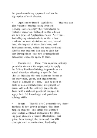 the problem-solving approach and on the
key topics of each chapter.
• Application-Based Activities: Students can
gain valuable practice using problem-
solving skills to apply their knowledge to
realistic scenarios. Included in this edition
are two types of Application-Based Activities:
Role-Playing mini-simulations that allow
students to make decisions and see, in real
time, the impact of those decisions; and
Self-Assessments, which are research-based
surveys that students can take to gain fur-
ther introspection into how organizational
behavioral concepts apply to them.
• Cumulative Case: This capstone activity
provides students the opportunity to apply
the 3-Step Problem-Solving Approach on an
actual situation affecting a specific firm
(Tesla). Because the case examines issues at
the individual, group, and organizational
levels of analysis at Tesla, it can be used in
parts or as a comprehensive assignment or
exam. All told, this activity presents stu-
dents with a rich and practical example to
apply their OB knowledge and problem-
solving skills.
• iSeeIt Videos: Brief, contemporary intro-
ductions to key course concepts that often
perplex students, this series will enhance
your student-centered instruction by offer-
ing your students dynamic illustrations that
guide them through the basics of core OB
concepts such as motivation, leadership,
 