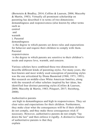 (Bornstein & Bradley, 2014; Collins & Laursen, 2004; Maccoby
& Martin, 1983). Virtually all prominent scholarship on
parenting has described it in terms of two dimensions:
demandingness and responsiveness (also known by other terms
such as
control
and
warmth
). Parental
demandingness
is the degree to which parents set down rules and expectations
for behavior and require their children to comply with them.
Parental
responsiveness
is the degree to which parents are sensitive to their children’s
needs and express love, warmth, and concern.
Various scholars have combined these two dimensions to
describe different kinds of parenting styles. For many years, the
best known and most widely used conception of parenting styles
was the one articulated by Diana Baumrind (1968, 1971, 1991).
Her research on middle-class White American families, along
with the research of other scholars inspired by her ideas, has
identified four distinct parenting styles (Collins & Laursen,
2004; Maccoby & Martin, 1983; Pinquart, 2017; Steinberg,
2000).
Authoritative parents
are high in demandingness and high in responsiveness. They set
clear rules and expectations for their children. Furthermore,
they make clear what the consequences will be if their children
do not comply, and they make those consequences stick if
necessary. However, authoritative parents do not simply “lay
down the law” and then enforce it rigidly. A distinctive feature
of authoritative parents is that they
explain
 
