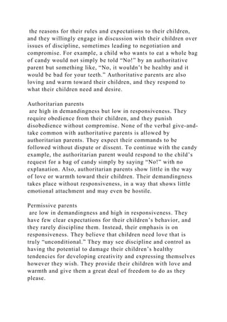 the reasons for their rules and expectations to their children,
and they willingly engage in discussion with their children over
issues of discipline, sometimes leading to negotiation and
compromise. For example, a child who wants to eat a whole bag
of candy would not simply be told “No!” by an authoritative
parent but something like, “No, it wouldn’t be healthy and it
would be bad for your teeth.” Authoritative parents are also
loving and warm toward their children, and they respond to
what their children need and desire.
Authoritarian parents
are high in demandingness but low in responsiveness. They
require obedience from their children, and they punish
disobedience without compromise. None of the verbal give-and-
take common with authoritative parents is allowed by
authoritarian parents. They expect their commands to be
followed without dispute or dissent. To continue with the candy
example, the authoritarian parent would respond to the child’s
request for a bag of candy simply by saying “No!” with no
explanation. Also, authoritarian parents show little in the way
of love or warmth toward their children. Their demandingness
takes place without responsiveness, in a way that shows little
emotional attachment and may even be hostile.
Permissive parents
are low in demandingness and high in responsiveness. They
have few clear expectations for their children’s behavior, and
they rarely discipline them. Instead, their emphasis is on
responsiveness. They believe that children need love that is
truly “unconditional.” They may see discipline and control as
having the potential to damage their children’s healthy
tendencies for developing creativity and expressing themselves
however they wish. They provide their children with love and
warmth and give them a great deal of freedom to do as they
please.
 