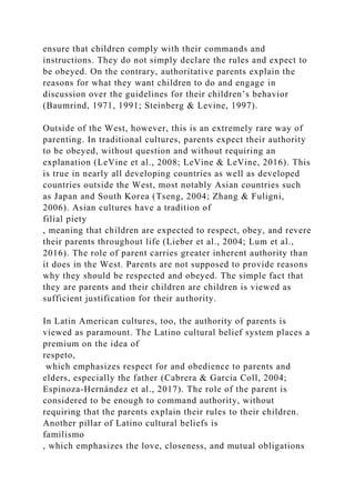 ensure that children comply with their commands and
instructions. They do not simply declare the rules and expect to
be obeyed. On the contrary, authoritative parents explain the
reasons for what they want children to do and engage in
discussion over the guidelines for their children’s behavior
(Baumrind, 1971, 1991; Steinberg & Levine, 1997).
Outside of the West, however, this is an extremely rare way of
parenting. In traditional cultures, parents expect their authority
to be obeyed, without question and without requiring an
explanation (LeVine et al., 2008; LeVine & LeVine, 2016). This
is true in nearly all developing countries as well as developed
countries outside the West, most notably Asian countries such
as Japan and South Korea (Tseng, 2004; Zhang & Fuligni,
2006). Asian cultures have a tradition of
filial piety
, meaning that children are expected to respect, obey, and revere
their parents throughout life (Lieber et al., 2004; Lum et al.,
2016). The role of parent carries greater inherent authority than
it does in the West. Parents are not supposed to provide reasons
why they should be respected and obeyed. The simple fact that
they are parents and their children are children is viewed as
sufficient justification for their authority.
In Latin American cultures, too, the authority of parents is
viewed as paramount. The Latino cultural belief system places a
premium on the idea of
respeto,
which emphasizes respect for and obedience to parents and
elders, especially the father (Cabrera & Garcia Coll, 2004;
Espinoza-Hernández et al., 2017). The role of the parent is
considered to be enough to command authority, without
requiring that the parents explain their rules to their children.
Another pillar of Latino cultural beliefs is
familismo
, which emphasizes the love, closeness, and mutual obligations
 