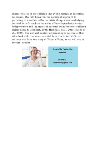 characteristics of the children that evoke particular parenting
responses. Overall, however, the dominant approach to
parenting in a culture reflects certain things about underlying
cultural beliefs, such as the value of interdependence versus
independence and the status of parental authority over children
(Giles-Sims & Lockhart, 2005; Harkness et al., 2015; Hulei et
al., 2006). The cultural context of parenting is so crucial that
what looks like the same parental behavior in two different
cultures can have two very different effects, as we will see in
the next section.
 