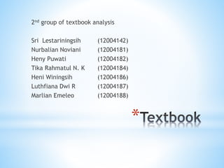 *
2nd group of textbook analysis
Sri Lestariningsih (12004142)
Nurbalian Noviani (12004181)
Heny Puwati (12004182)
Tika Rahmatul N. K (12004184)
Heni Winingsih (12004186)
Luthfiana Dwi R (12004187)
Marlian Emeleo (12004188)
 