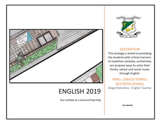 ENGLISH 2019
Our context as a sourceof learning
DESCRIPTION
This strategy is aimed at providing
the students with critical manners
to read their contexts,so that they
can propose ways to solve their
family, school and social issues
through English.
PBRO. CAMILO TORRES
RESTREPO SCHOOL
Diego Piedrahíta – English Teacher
1st version
 