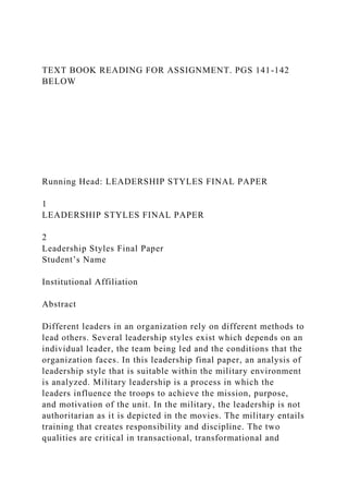 TEXT BOOK READING FOR ASSIGNMENT. PGS 141-142
BELOW
Running Head: LEADERSHIP STYLES FINAL PAPER
1
LEADERSHIP STYLES FINAL PAPER
2
Leadership Styles Final Paper
Student’s Name
Institutional Affiliation
Abstract
Different leaders in an organization rely on different methods to
lead others. Several leadership styles exist which depends on an
individual leader, the team being led and the conditions that the
organization faces. In this leadership final paper, an analysis of
leadership style that is suitable within the military environment
is analyzed. Military leadership is a process in which the
leaders influence the troops to achieve the mission, purpose,
and motivation of the unit. In the military, the leadership is not
authoritarian as it is depicted in the movies. The military entails
training that creates responsibility and discipline. The two
qualities are critical in transactional, transformational and
 