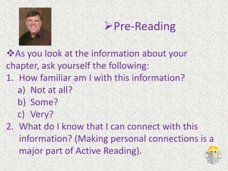 Pre-ReadingBefore you begin reading a chapter from your textbook, take time to get to know it. Look at the Table of Contents. A lot of times, there is both a brief table and a detailed table. Glance at the Brief Table of Contents. This will give you “just the facts.” Usually, just the titles of chapters are listed. This will give you an idea of where the chapter you are reading fits into the picture.Pre-Reading