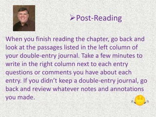 ReadingTake Notes or Outline (Double-Entry Journal). You will need some paper for this step. I know people who use outlining (keep an outline of important points on a separate sheet of paper) and get a lot of help from it. Personally, the most helpful note taking technique for me is to keep a double-entry journal (see next slide). Whatever you do, the point is to keep your eye on the forest while you are walking through the trees.