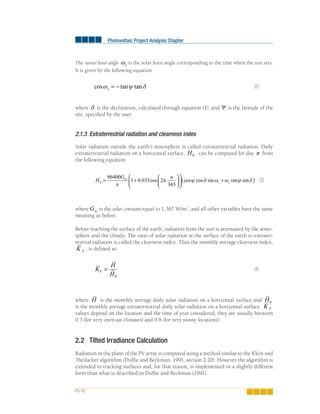 Photovoltaic Project Analysis Chapter
PV.18
The sunset hour angle ωs is the solar hour angle corresponding to the time when the sun sets.
It is given by the following equation:
cos tan tanω ψ δs = − (2)
where δ is the declination, calculated through equation (1), and ψ is the latitude of the
site, specified by the user.
2.1.3 Extraterrestrial radiation and clearness index
Solar radiation outside the earth’s atmosphere is called extraterrestrial radiation. Daily
extraterrestrial radiation on a horizontal surface, H0 , can be computed for day n from
the following equation:
H
G nsc
s s0
86400
1 0 033 2
365
= +
⎛
⎝
⎜
⎞
⎠
⎟
⎛
⎝
⎜
⎞
⎠
⎟ +
π
π ψ δ ω ω. cos cos cos sin sinn sinψ δ( ) (3)
where Gsc is the solar constant equal to 1,367 W/m2
, and all other variables have the same
meaning as before.
Before reaching the surface of the earth, radiation from the sun is attenuated by the atmo-
sphere and the clouds. The ratio of solar radiation at the surface of the earth to extrater-
restrial radiation is called the clearness index. Thus the monthly average clearness index,
K T
, is defined as:
K
H
H
T =
0
(4)
where H is the monthly average daily solar radiation on a horizontal surface and H0
is the monthly average extraterrestrial daily solar radiation on a horizontal surface. K T
values depend on the location and the time of year considered; they are usually between
0.3 (for very overcast climates) and 0.8 (for very sunny locations).
2.2 Tilted Irradiance Calculation
Radiation in the plane of the PV array is computed using a method similar to the Klein and
Theilacker algorithm (Duffie and Beckman, 1991, section 2.20). However the algorithm is
extended to tracking surfaces and, for that reason, is implemented in a slightly different
form than what is described in Duffie and Beckman (1991).
 
