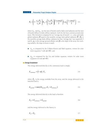 Photovoltaic Project Analysis Chapter
PV.28
R
r H
r H
R
r H
r H
n
d n d
t n
b n
d n d
t n
= −
⎛
⎝
⎜⎜
⎞
⎠
⎟⎟
+
⎛
⎝
⎜⎜
⎞
⎠
⎟⎟
+⎛
⎝
⎜1
1
2
,
,
,
,
,
cos β ⎞⎞
⎠
⎟ +
−⎛
⎝
⎜
⎞
⎠
⎟ρ
β
g
1
2
cos
(33)
where rt n, and rd n, are the ratio of hourly total to daily total radiation and the ratio
of hourly diffuse to daily diffuse radiation, both for the hour centred around solar
noon. This formula is computed for an “average day of month”, i.e. a day with daily
global radiation H equal to the monthly average daily global radiation H ; Hd is
the monthly average daily diffuse radiation for that “average day” (see equations 5
and 6), ρg is the average ground albedo, and β is the slope of the array (for track-
ing surfaces, the slope at noon is used);
rt n, is computed by the Collares-Pereira and Rabl equation, written for solar
noon (equation 7 with ω = 0 ); and
rd n, is computed by the Liu and Jordan equation, written for solar noon
(equation 10 with ω = 0 ).
Energy breakdown
The energy delivered directly to the continuous load is simply:
E Econtinuous A= −( )1 φ (34)
where EA is the energy available from the array; and the energy delivered to the
matched load is:
E D E Ematched matched A continuous= −( )min , (35)
The energy delivered directly to the load is therefore:
E E ED continuous matched= + (36)
and the energy delivered to the battery is:
E EA D− (37)
 