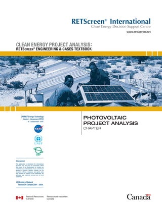 PHOTOVOLTAIC
PROJECT ANALYSIS
CHAPTER
CLEAN ENERGY PROJECT ANALYSIS:
RETSCREEN
®
ENGINEERING & CASES TEXTBOOK
Disclaimer
This publication is distributed for informational
purposes only and does not necessarily reflect
the views of the Government of Canada nor
constitute an endorsement of any commercial
product or person. Neither Canada, nor its
ministers, officers, employees and agents make
any warranty in respect to this publication nor
assume any liability arising out of this
publication.
© Minister of Natural
Resources Canada 2001 - 2004.
www.retscreen.net
RETScreen®
International
Clean Energy Decision Support Centre
 