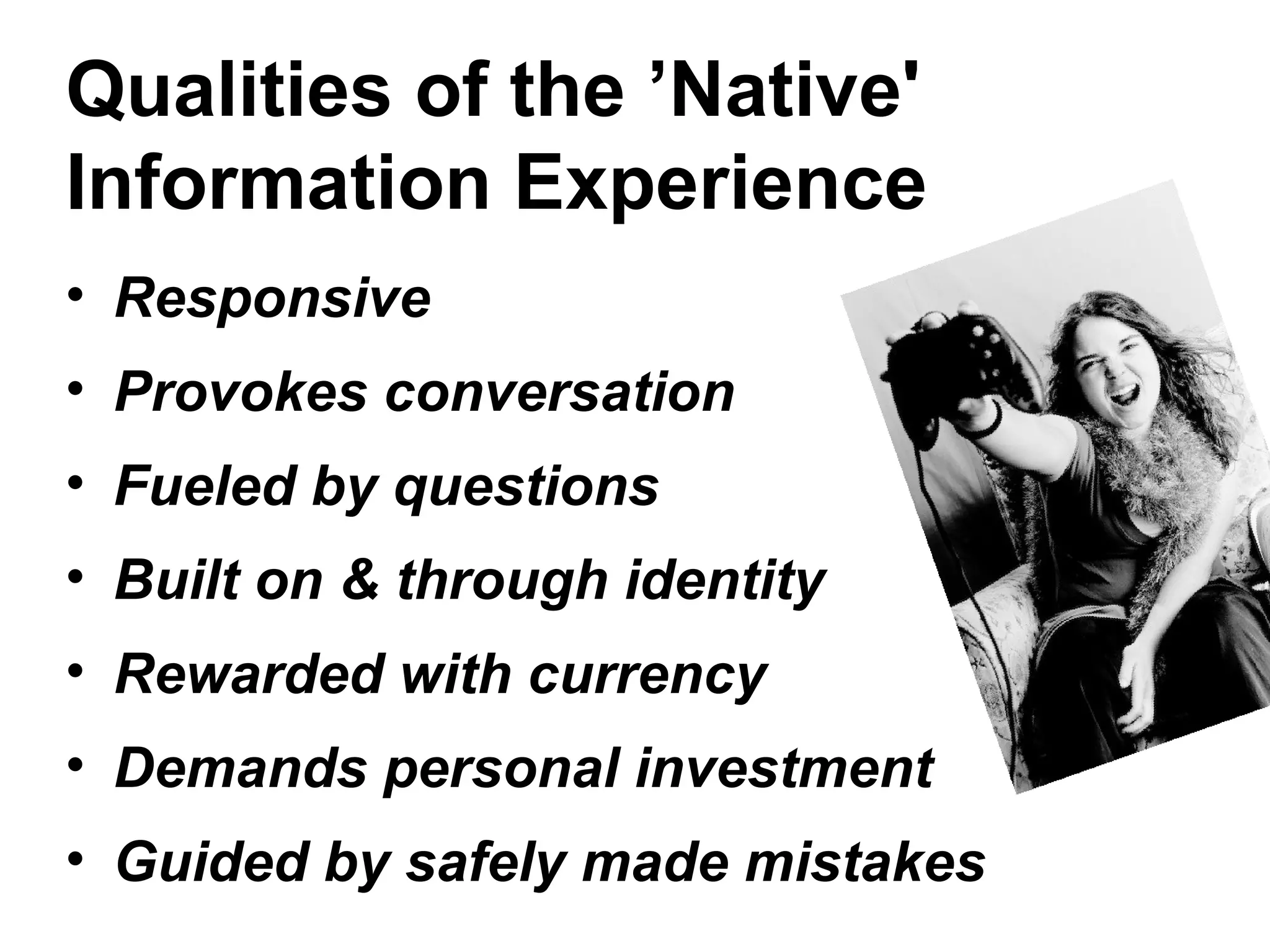 Qualities of the ’Native'
Information Experience
• Responsive
• Provokes conversation
• Fueled by questions
• Built on & through identity
• Rewarded with currency
• Demands personal investment
• Guided by safely made mistakes
 