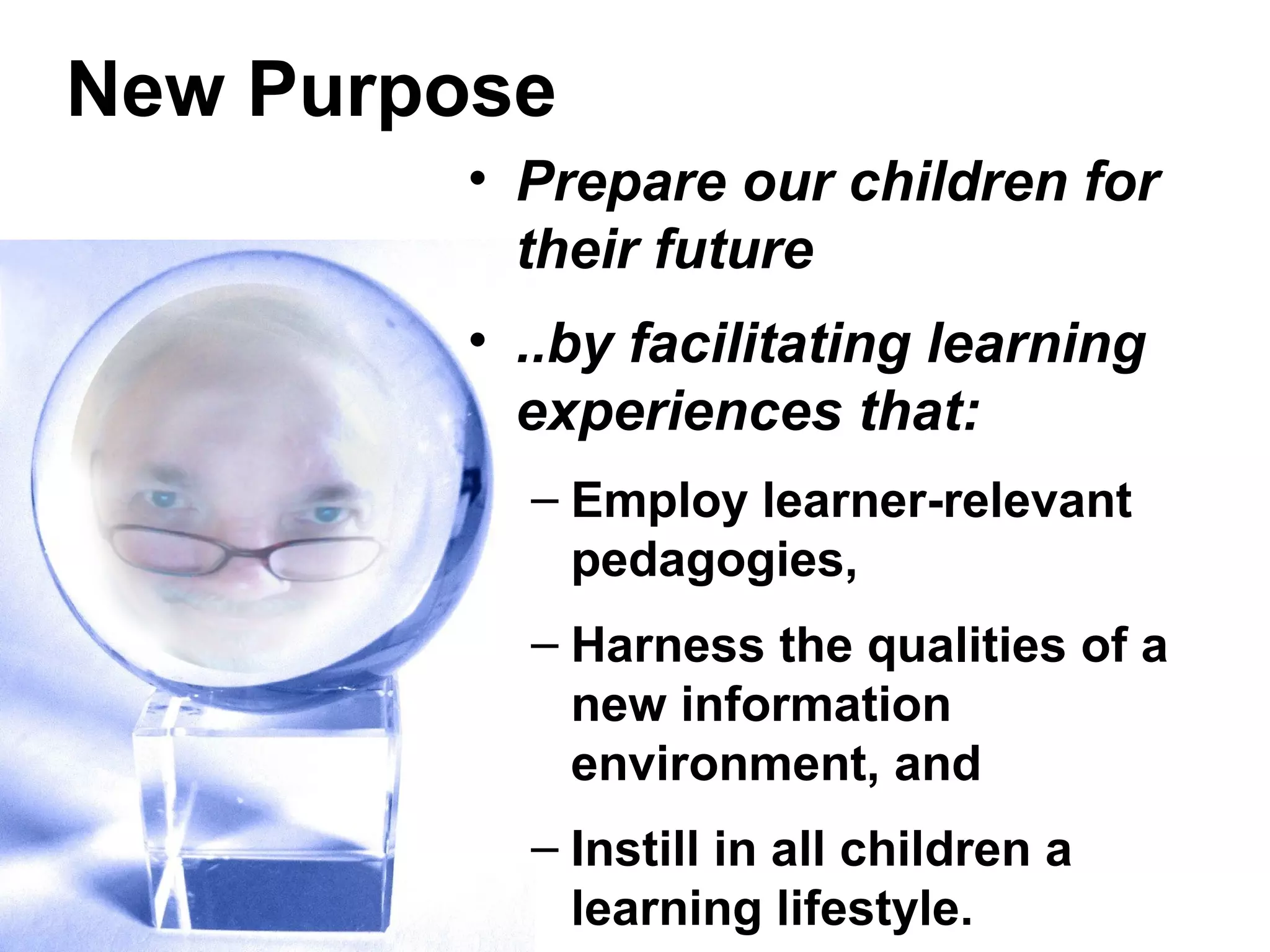 New Purpose
• Prepare our children for
their future
• ..by facilitating learning
experiences that:
– Employ learner-relevant
pedagogies,
– Harness the qualities of a
new information
environment, and
– Instill in all children a
learning lifestyle.
 