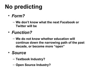 No predicting
• Form?
– We don’t know what the next Facebook or
Twitter will be
• Function?
– We do not know whether education will
continue down the narrowing path of the past
decade, or become more “open”
• Source
– Textbook Industry?
– Open Source Industry?
 
