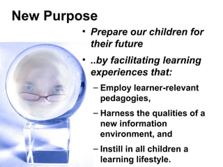 New Purpose
• Prepare our children for
their future
• ..by facilitating learning
experiences that:
– Employ learner-relevant
pedagogies,
– Harness the qualities of a
new information
environment, and
– Instill in all children a
learning lifestyle.
 