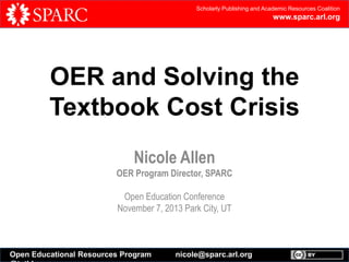 Scholarly Publishing and Academic Resources Coalition

www.sparc.arl.org

OER and Solving the
Textbook Cost Crisis
Nicole Allen
OER Program Director, SPARC
Open Education Conference
November 7, 2013 Park City, UT

Open Educational Resources Program

nicole@sparc.arl.org

 