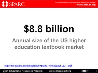 Scholarly Publishing and Academic Resources Coalition

www.sparc.arl.org

$8.8 billion
Annual size of the US higher
education textbook market

http://info.xplana.com/report/pdf/Xplana_Whitepaper_2011.pdf
Open Educational Resources Program

nicole@sparc.arl.org

 
