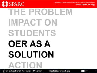 Scholarly Publishing and Academic Resources Coalition

www.sparc.arl.org

THE PROBLEM
IMPACT ON
STUDENTS
OER AS A
SOLUTION
ACTION

Open Educational Resources Program

nicole@sparc.arl.org

 