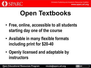 Scholarly Publishing and Academic Resources Coalition

www.sparc.arl.org

Open Textbooks
• Free, online, accessible to all students
starting day one of the course
• Available in many flexible formats
including print for $20-40
• Openly licensed and adaptable by
instructors
Open Educational Resources Program

nicole@sparc.arl.org

 