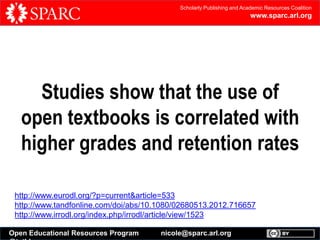 Scholarly Publishing and Academic Resources Coalition

www.sparc.arl.org

Studies show that the use of
open textbooks is correlated with
higher grades and retention rates
http://www.eurodl.org/?p=current&article=533
http://www.tandfonline.com/doi/abs/10.1080/02680513.2012.716657
http://www.irrodl.org/index.php/irrodl/article/view/1523
Open Educational Resources Program

nicole@sparc.arl.org

 