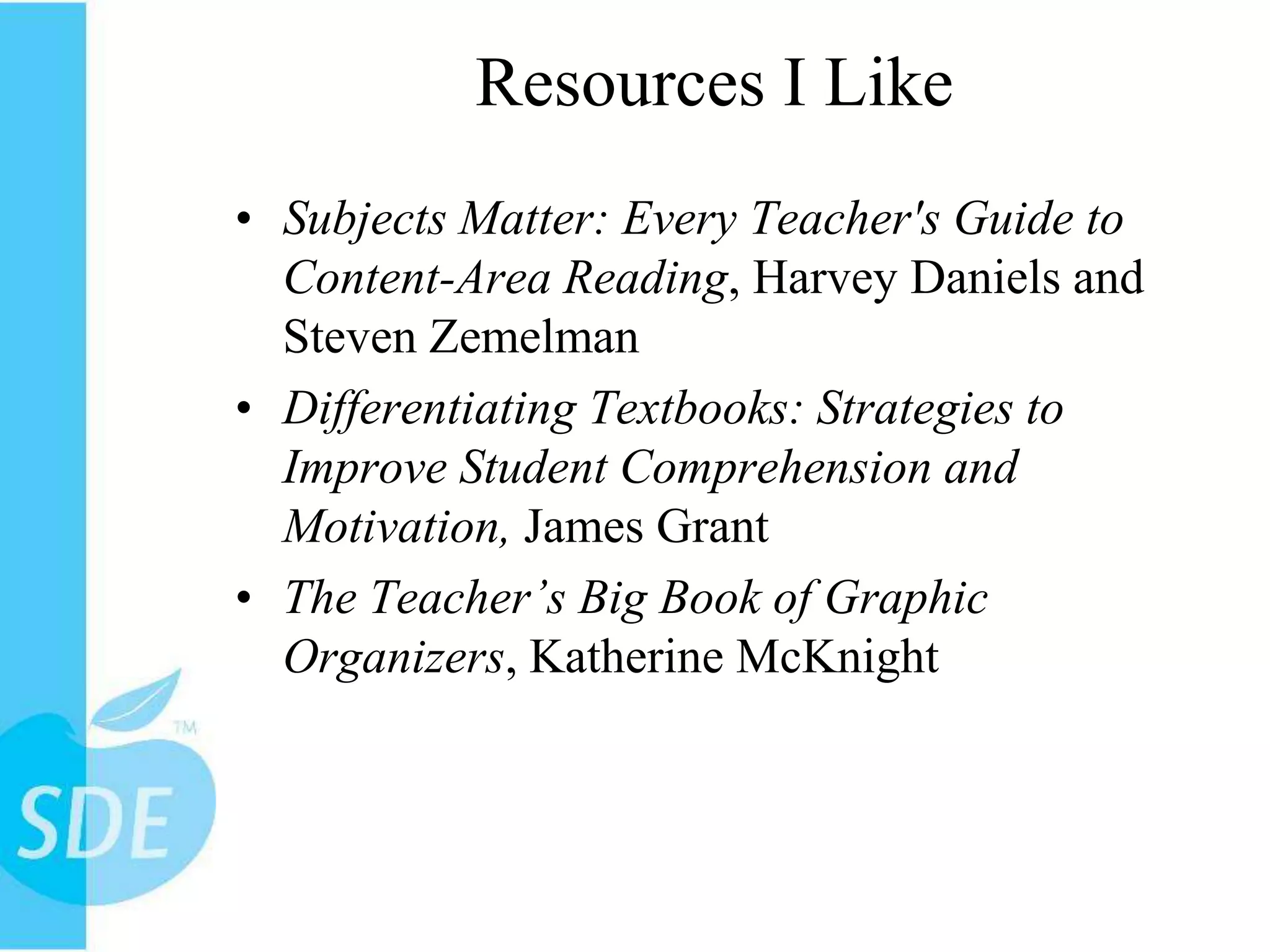 Resources I LikeSubjects Matter: Every Teacher's Guide to Content-Area Reading, Harvey Daniels and Steven ZemelmanDifferentiating Textbooks: Strategies to Improve Student Comprehension and Motivation, James GrantThe Teacher’s Big Book of Graphic Organizers, Katherine McKnight 