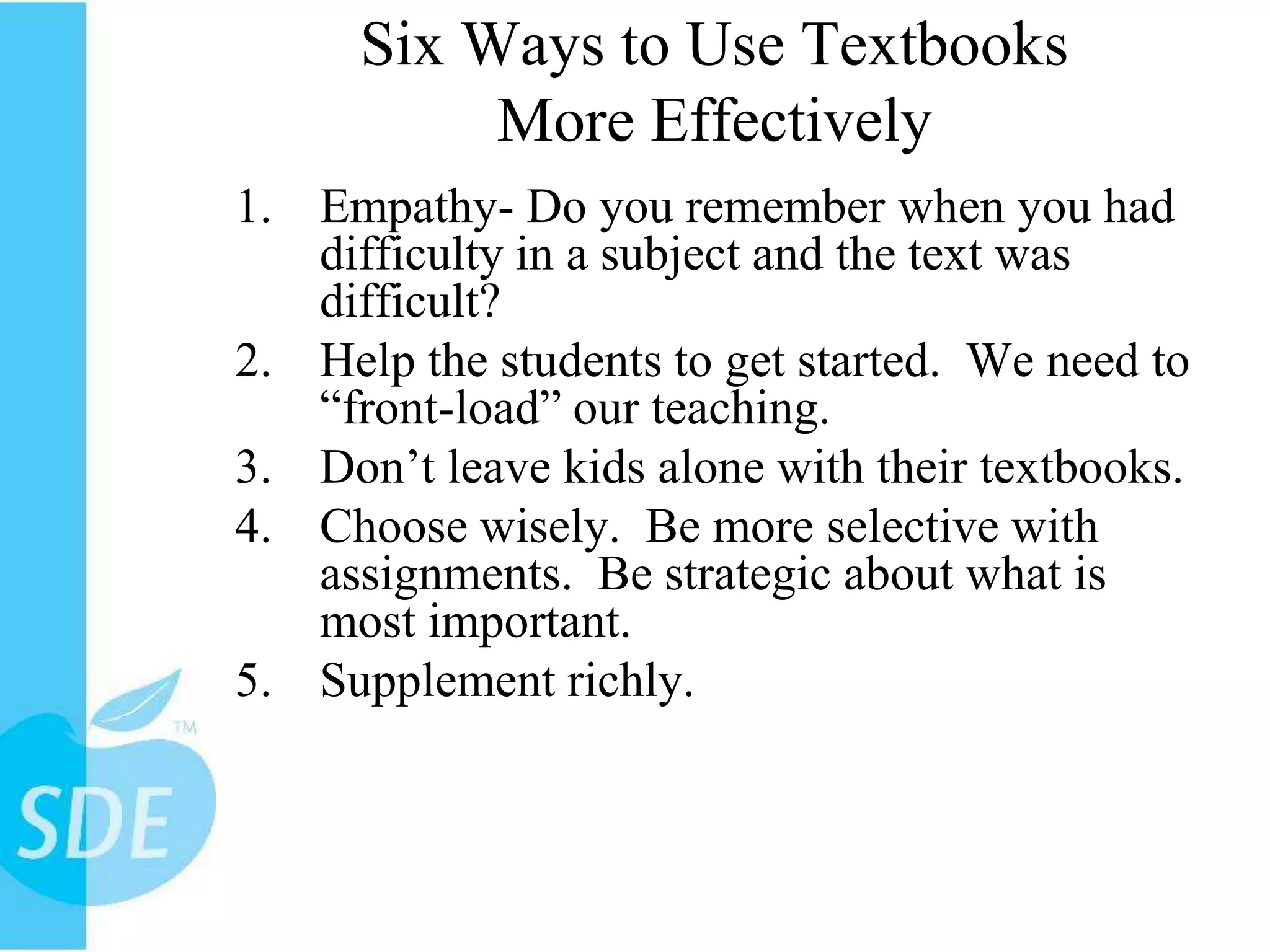 Six Ways to Use Textbooks More EffectivelyEmpathy- Do you remember when you had difficulty in a subject and the text was difficult?Help the students to get started.  We need to “front-load” our teaching. Don’t leave kids alone with their textbooks.Choose wisely.  Be more selective with assignments.  Be strategic about what is most important. Supplement richly.