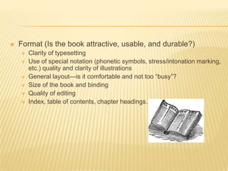 Format (Is the book attractive, usable, and durable?)Clarity of typesettingUse of special notation (phonetic symbols, stress/intonation marking, etc.) quality and clarity of illustrationsGeneral layout—is it comfortable and not too “busy”?Size of the book and bindingQuality of editingIndex, table of contents, chapter headings.