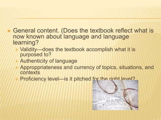 General content. (Does the textbook reflect what is now known about language and language learning?Validity—does the textbook accomplish what it is purposed to?Authenticity of languageApproppriateness and currency of topics, situations, and contextsProficiency level—is it pitched for the right level?