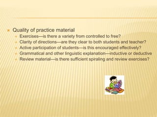 Quality of practice materialExercises—is there a variety from controlled to free?Clarity of directions—are they clear to both students and teacher?Active participation of students—is this encouraged effectively?Grammatical and other linguistic explanation—inductive or deductiveReview material—is there sufficient spiraling and review exercises?