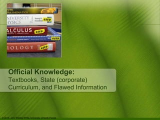 Official Knowledge: 
Textbooks, State (corporate) 
Curriculum, and Flawed Information 
© 2014, John Wesley White, University of North Florida 
 