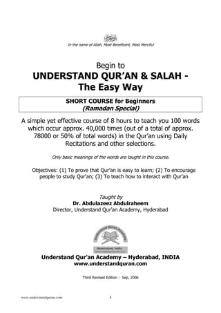 www.understandquran.com i
In the name of Allah, Most Beneficent, Most Merciful
Begin to
UNDERSTAND QUR’AN & SALAH -
The Easy Way
SHORT COURSE for Beginners
(Ramadan Special)
A simple yet effective course of 8 hours to teach you 100 words
which occur approx. 40,000 times (out of a total of approx.
78000 or 50% of total words) in the Qur’an using Daily
Recitations and other selections.
Only basic meanings of the words are taught in this course.
Objectives: (1) To prove that Qur’an is easy to learn; (2) To encourage
people to study Qur'an; (3) To teach how to interact with Qur’an
Taught by
Dr. Abdulazeez Abdulraheem
Director, Understand Qur’an Academy, Hyderabad
Understand Qur’an Academy – Hyderabad, INDIA
www.understandquran.com
Third Revised Edition : Sep, 2006
 