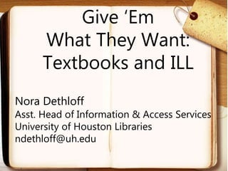 Give ‘Em
What They Want:
Textbooks and ILL
Nora Dethloff
Asst. Head of Information & Access Services
University of Houston Libraries
ndethloff@uh.edu
 