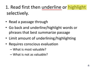 1. Read first then underline or highlight
selectively.
• Read a passage through
• Go back and underline/highlight words or
  phrases that best summarize passage
• Limit amount of underlining/highlighting
• Requires conscious evaluation
  – What is most valuable?
  – What is not as valuable?
 