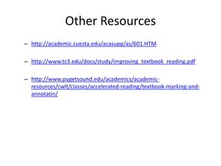 Other Resources
– http://academic.cuesta.edu/acasupp/as/601.HTM

– http://www.tc3.edu/docs/study/improving_textbook_reading.pdf

– http://www.pugetsound.edu/academics/academic-
  resources/cwlt/classes/accelerated-reading/textbook-marking-and-
  annotatin/
 