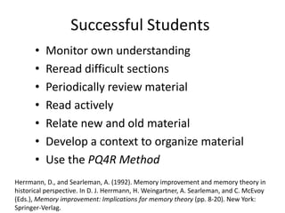 Successful Students
      •   Monitor own understanding
      •   Reread difficult sections
      •   Periodically review material
      •   Read actively
      •   Relate new and old material
      •   Develop a context to organize material
      •   Use the PQ4R Method
Herrmann, D., and Searleman, A. (1992). Memory improvement and memory theory in
historical perspective. In D. J. Herrmann, H. Weingartner, A. Searleman, and C. McEvoy
(Eds.), Memory improvement: Implications for memory theory (pp. 8-20). New York:
Springer-Verlag.
 