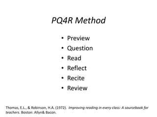 PQ4R Method
                                  •   Preview
                                  •   Question
                                  •   Read
                                  •   Reflect
                                  •   Recite
                                  •   Review

Thomas, E.L., & Robinson, H.A. (1972). Improving reading in every class: A sourcebook for
teachers. Boston: Allyn& Bacon.
 