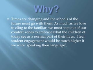 Why?Times are changing and the schools of the future must go with them. As much as we love to cling to the familiar, we must step out of our comfort zones to embrace what the children of today see as a normal part of their lives.  I feel student engagement would be much higher if we were ‘speaking their language’.