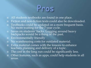 ProsAll students textbooks are found in one place.Fiction and non-fiction texts could also be downloaded.Textbooks could be updated on a more frequent basis. No more waiting for the 7 year cycle. Saves on students’ backs. Lugging around heavy backpacks would be a thing of the past. Environmentally friendlyNo warehousing costs for outdated material.Extra material comes with the lessons to enhance teachers planning and delivery of a topic. The cost in the long run could be significantly less.Other features, such as apps, could help students in all areas.  