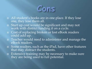 ConsAll student’s books are in one place. If they lose one, they lose them all. Start up cost would be significant and may not work with district funding if on a cycle. Cost of replacing broken or lost eBook readers could add up.Teacher would need to administer and manage the eBook readers.Some readers, such as the iPad, have other features that may distract the students. Extensive training may be necessary to make sure they are being used to full potential. 