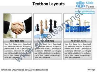Textbox Layouts

                                                                                           e t
                                                                            m .n
                                                           tea
                                              id         e
         Your text here
  Your Text Goes here. Download
  this awesome diagram. Bring your
                                    .     s l  Put Text Here
                                       Your Text Goes here. Download
                                       this awesome diagram. Bring your
                                                                                    Your Text Here
                                                                            Your Text Goes here. Download
                                                                            this awesome diagram. Bring your



                                  w
  presentation to life. Capture your   presentation to life. Capture your   presentation to life. Capture your




                     w
  audience’s attention. All images     audience’s attention. All images     audience’s attention. All images
  are 100% editable in PowerPoint.     are 100% editable in PowerPoint.     are 100% editable in PowerPoint.



                   w
  Pitch your ideas convincingly.       Pitch your ideas convincingly.       Pitch your ideas convincingly.
  Your Text Goes here.                 Your Text Goes here.                 Your Text Goes here.




Unlimited Downloads at www.slideteam.net                                                                 Your Logo
 