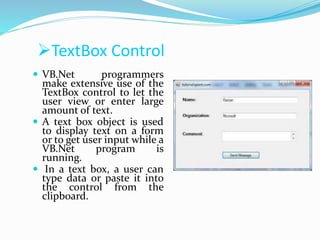 TextBox Control
 VB.Net programmers
make extensive use of the
TextBox control to let the
user view or enter large
amount of text.
 A text box object is used
to display text on a form
or to get user input while a
VB.Net program is
running.
 In a text box, a user can
type data or paste it into
the control from the
clipboard.
 
