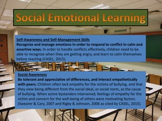 Self-Awareness and Self-Management Skills
Recognize and manage emotions in order to respond to conflict in calm and
assertive ways. In order to handle conflicts effectively, children need to be
able to recognize when they are getting angry, and learn to calm themselves
before reacting (CASEL, 2015).
Social Awareness
Be tolerant and appreciative of differences, and interact empathetically
with peers. Children often lack empathy for the victims of bullying, and that
they view being different from the social ideal, or social norm, as the cause
of bullying. When active bystanders intervened, feelings of empathy for the
victim and concern for the well-being of others were motivating factors.
(Swearer & Cary, 2007 and Rigby & Johnson, 2006 as cited by CASEL, 2015).
 