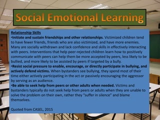 Relationship Skills
•Initiate and sustain friendships and other relationships. Victimized children tend
to have fewer friends, friends who are also victimized, and have more enemies.
Many are socially withdrawn and lack confidence and skills in effectively interacting
with peers. Interventions that help peer-rejected children learn how to positively
communicate with peers can help them be more accepted by peers, less likely to be
bullied, and more likely to be assisted by peers if targeted by a bully.
•Resist social pressure to enable, encourage, or directly participate in bullying, and
actively defend victims. When bystanders see bullying, they spend most of their
time either actively participating in the act or passively encouraging the aggressor
by serving as an audience.
•Be able to seek help from peers or other adults when needed. Victims and
bystanders typically do not seek help from peers or adults when they are unable to
solve the problem on their own, rather they “suffer in silence” and blame
themselves.
Quoted from CASEL, 2015
 
