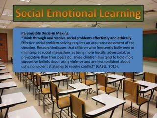 Responsible Decision Making
“Think through and resolve social problems effectively and ethically.
Effective social problem-solving requires an accurate assessment of the
situation. Research indicates that children who frequently bully tend to
misinterpret social interactions as being more hostile, adversarial, or
provocative than their peers do. These children also tend to hold more
supportive beliefs about using violence and are less confident about
using nonviolent strategies to resolve conflict” (CASEL, 2015).
 
