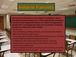 Give parents information on the dangers of bullying as well as
identifying and preventing it via a school website link, newsletter,
monthly school supported brochure, etc. When the appropriate
people have a knowledge base they can be proactive to bullying
situations or take action when needed.
Parents can:
•Discuss bullying, bullying scenarios, and converse with children
about acts they have had a role in
•Encourage teens to think critically of the consequences, including
possible legalities before sending certain texts.
•Collaborate with school personnel to enforce consistent
consequences, stay up to date on information, and create
solutions to bullying issues
•If your child doesn’t have a cell phone, wait until they are socially
and emotionally mature enough (Bullyingstatistics.org, 2016)
 