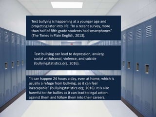 Text bullying is happening at a younger age and
projecting later into life. “In a recent survey, more
than half of fifth grade students had smartphones”
(The Times in Plain English, 2013).
Text bullying can lead to depression, anxiety,
social withdrawal, violence, and suicide
(bullyingstatistics.org, 2016).
“It can happen 24 hours a day, even at home, which is
usually a refuge from bullying, so it can feel
inescapable” (bullyingstatistics.org, 2016). It is also
harmful to the bullies as it can lead to legal action
against them and follow them into their careers.
 