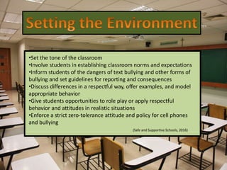 •Set the tone of the classroom
•Involve students in establishing classroom norms and expectations
•Inform students of the dangers of text bullying and other forms of
bullying and set guidelines for reporting and consequences
•Discuss differences in a respectful way, offer examples, and model
appropriate behavior
•Give students opportunities to role play or apply respectful
behavior and attitudes in realistic situations
•Enforce a strict zero-tolerance attitude and policy for cell phones
and bullying
(Safe and Supportive Schools, 2016)
 